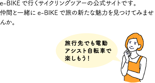 e-BIKEで行くサイクリングツアーの公式サイトです。仲間と一緒にe-BIKEで旅の新たな魅力を見つけてみませんか。「旅行先でも電動アシスト自転車で楽しもう！」