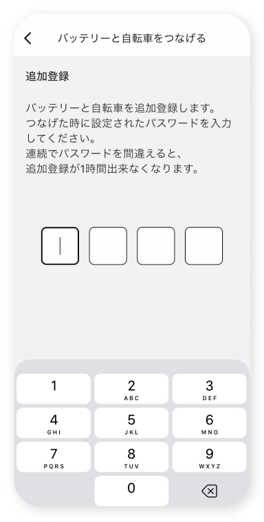 初回接続時に設定した4桁のパスワードを⼊⼒します。※不正利⽤防⽌のため、1時間以内に3回⼊⼒を間違えると、その後1時間は⾃転⾞を追加登録できません。 