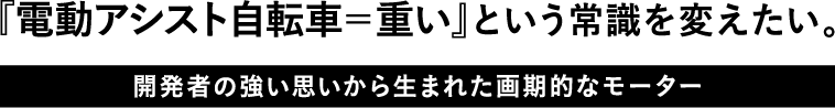 『電動アシスト自転車=重い』という常識を変えたい。開発者の強い思いから生まれた画期的なモーター