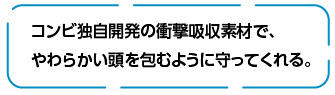 コンビ独自開発の衝撃吸収素材で、やわらかい頭を包むように守ってくれる。