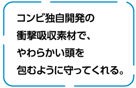 コンビ独自開発の衝撃吸収素材で、やわらかい頭を包むように守ってくれる。