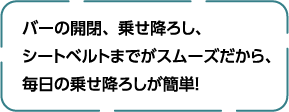 バーの開閉、乗せ降ろし、シートベルトまでがスムーズだから、毎日の乗せ降ろしが簡単！