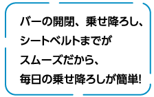 バーの開閉、乗せ降ろし、シートベルトまでがスムーズだから、毎日の乗せ降ろしが簡単！