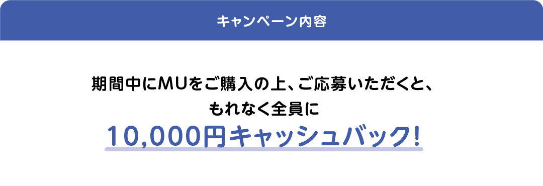 期間中にMUをご購入の上、ご応募いただくと、もれなく全員に10,000円キャッシュバック！