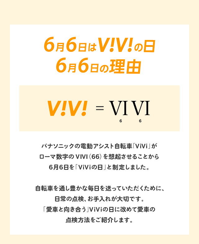 6月6日はViViの日 6月6日の理由 パナソニックの電動アシスト自転車「ViVi」がローマ数字のVIVI（66）を想起させることから6月6日を「ViViの日」と制定しました。自転車を通し豊かな毎日を送っていただくために、日常の点検、お手入れが大切です。「愛車と向き合う」ViViの日に改めて愛車の点検方法をご紹介します。